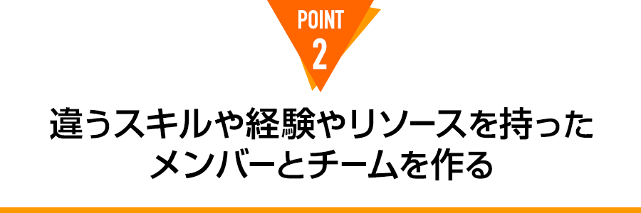 POINT 2 違うスキルや経験やリソースを持った メンバーとチームを作る
